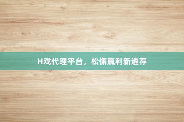 H戏代理平台，松懈赢利新遴荐