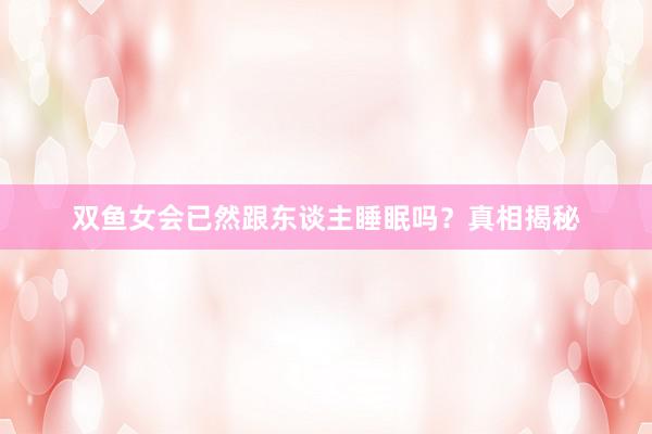 双鱼女会已然跟东谈主睡眠吗？真相揭秘